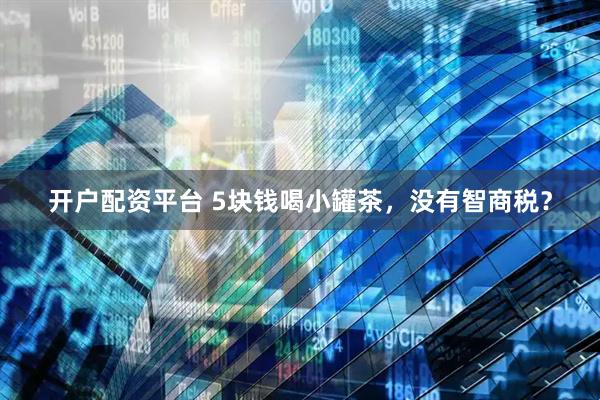 开户配资平台 5块钱喝小罐茶，没有智商税？