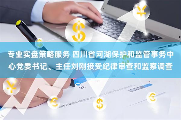 专业实盘策略服务 四川省河湖保护和监管事务中心党委书记、主任刘刚接受纪律审查和监察调查