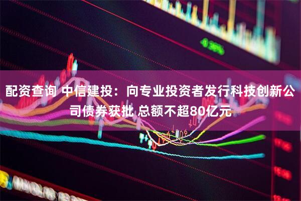 配资查询 中信建投：向专业投资者发行科技创新公司债券获批 总额不超80亿元