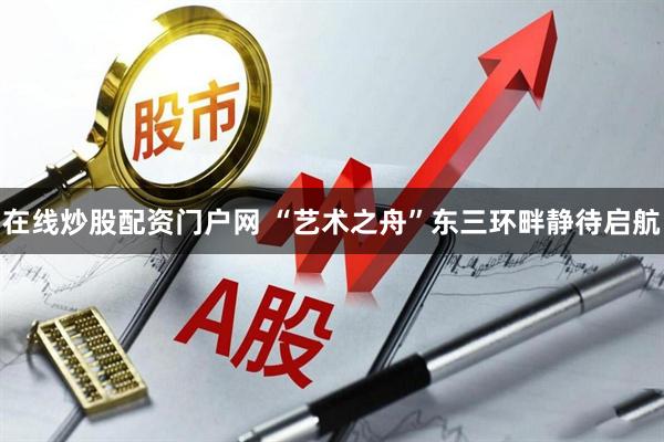 在线炒股配资门户网 “艺术之舟”东三环畔静待启航