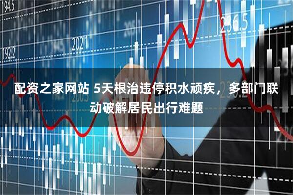 配资之家网站 5天根治违停积水顽疾，多部门联动破解居民出行难题