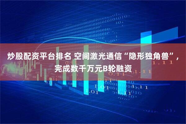 炒股配资平台排名 空间激光通信“隐形独角兽”，完成数千万元B轮融资