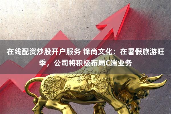 在线配资炒股开户服务 锋尚文化：在暑假旅游旺季，公司将积极布局C端业务