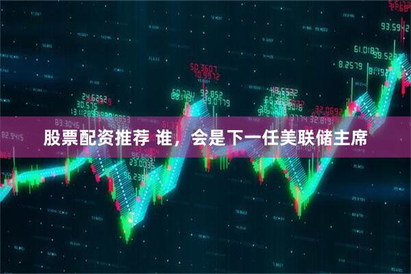 股票配资推荐 谁，会是下一任美联储主席