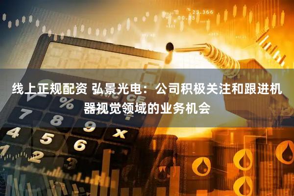线上正规配资 弘景光电：公司积极关注和跟进机器视觉领域的业务机会