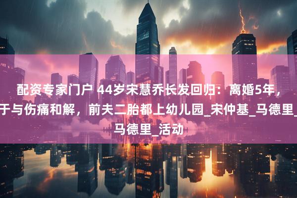 配资专家门户 44岁宋慧乔长发回归：离婚5年，她终于与伤痛和解，前夫二胎都上幼儿园_宋仲基_马德里_活动