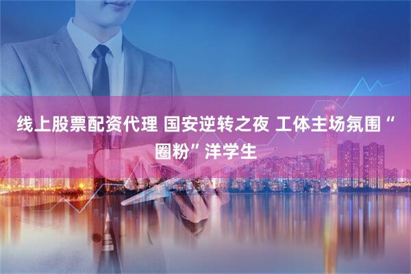 线上股票配资代理 国安逆转之夜 工体主场氛围“圈粉”洋学生