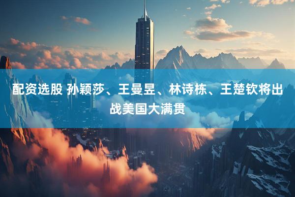 配资选股 孙颖莎、王曼昱、林诗栋、王楚钦将出战美国大满贯