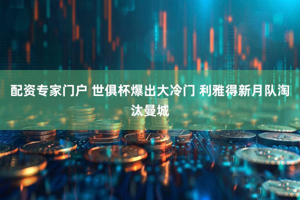 配资专家门户 世俱杯爆出大冷门 利雅得新月队淘汰曼城