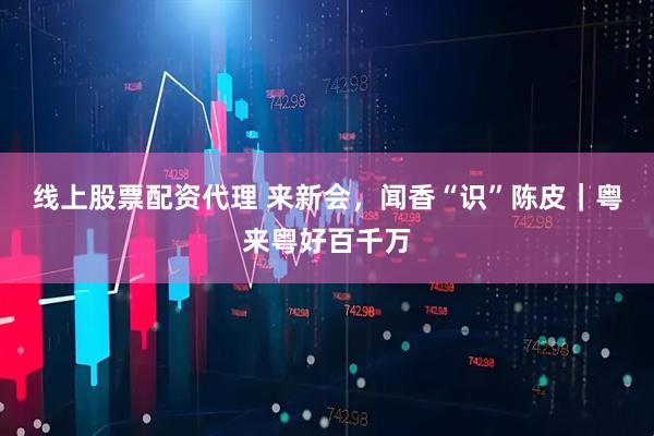 线上股票配资代理 来新会，闻香“识”陈皮｜粤来粤好百千万