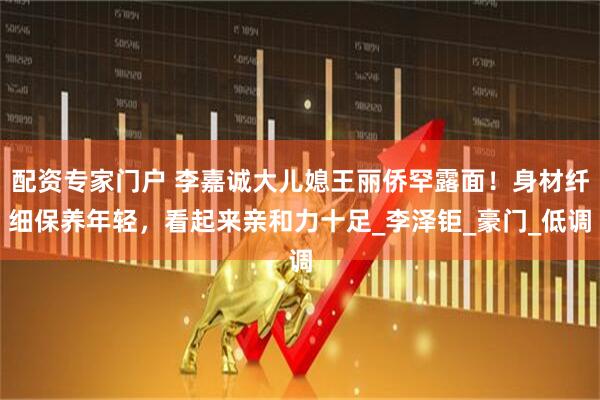配资专家门户 李嘉诚大儿媳王丽侨罕露面！身材纤细保养年轻，看起来亲和力十足_李泽钜_豪门_低调