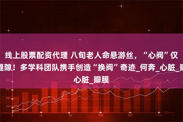 线上股票配资代理 八旬老人命悬游丝，“心阀”仅存缝隙！多学科团队携手创造“换阀”奇迹_何奔_心脏_瓣膜