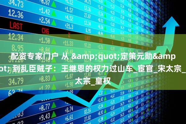 配资专家门户 从 &quot;定策元勋&quot; 到乱臣贼子：王继恩的权力过山车_宦官_宋太宗_皇权