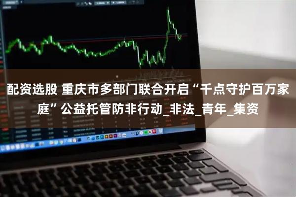 配资选股 重庆市多部门联合开启“千点守护百万家庭”公益托管防非行动_非法_青年_集资