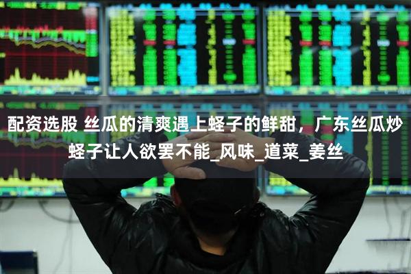 配资选股 丝瓜的清爽遇上蛏子的鲜甜，广东丝瓜炒蛏子让人欲罢不能_风味_道菜_姜丝