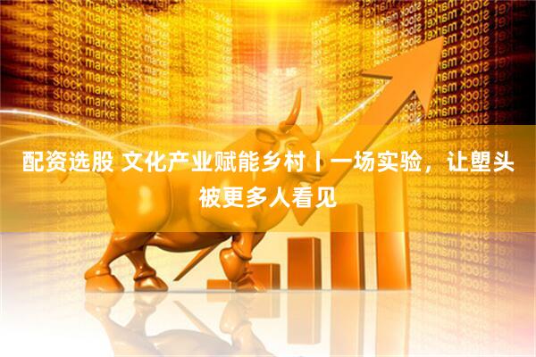 配资选股 文化产业赋能乡村丨一场实验，让塱头被更多人看见