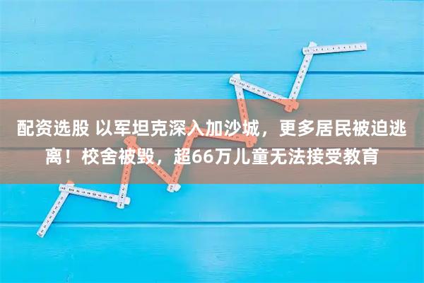 配资选股 以军坦克深入加沙城，更多居民被迫逃离！校舍被毁，超66万儿童无法接受教育
