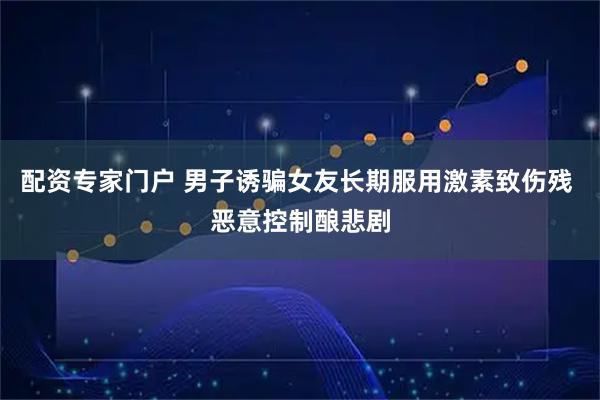 配资专家门户 男子诱骗女友长期服用激素致伤残 恶意控制酿悲剧