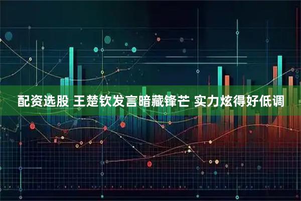 配资选股 王楚钦发言暗藏锋芒 实力炫得好低调