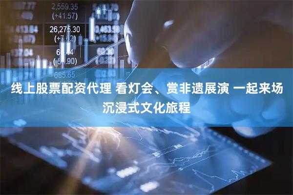 线上股票配资代理 看灯会、赏非遗展演 一起来场沉浸式文化旅程