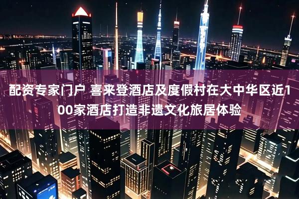 配资专家门户 喜来登酒店及度假村在大中华区近100家酒店打造非遗文化旅居体验