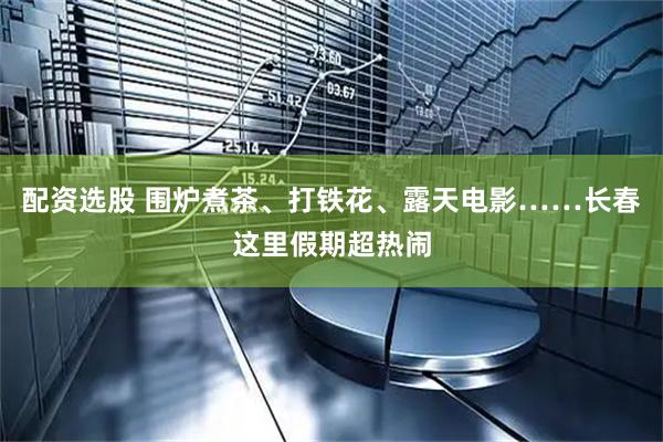 配资选股 围炉煮茶、打铁花、露天电影……长春这里假期超热闹