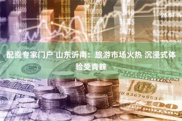 配资专家门户 山东沂南：旅游市场火热 沉浸式体验受青睐