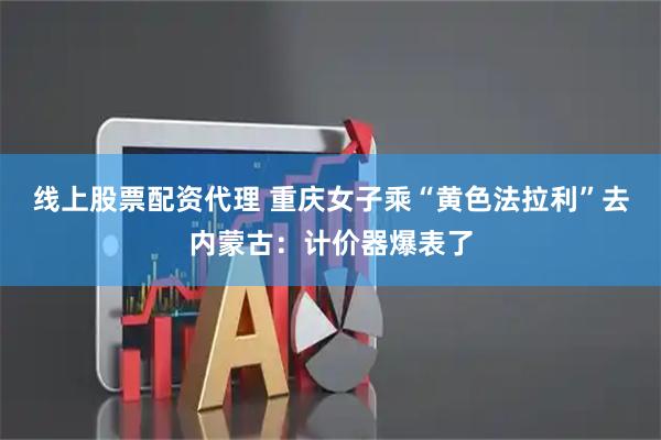 线上股票配资代理 重庆女子乘“黄色法拉利”去内蒙古：计价器爆表了