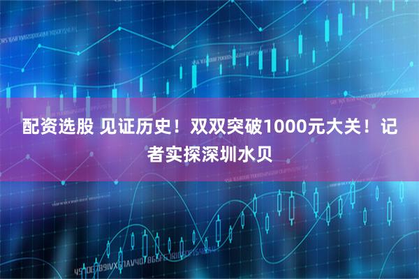 配资选股 见证历史！双双突破1000元大关！记者实探深圳水贝