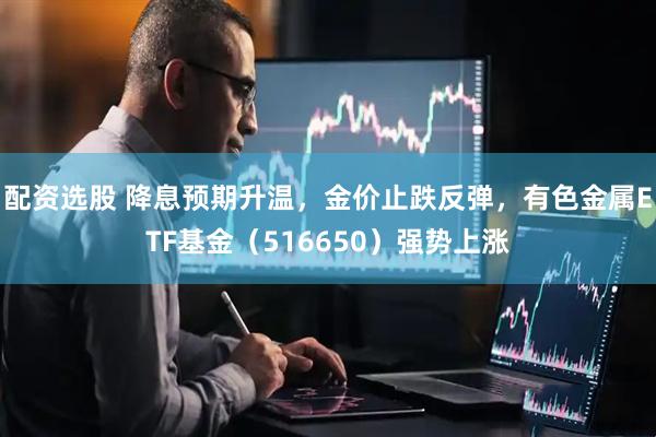 配资选股 降息预期升温，金价止跌反弹，有色金属ETF基金（516650）强势上涨