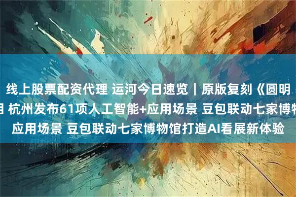 线上股票配资代理 运河今日速览｜原版复刻《圆明园四十景图》成果亮相 杭州发布61项人工智能+应用场景 豆包联动七家博物馆打造AI看展新体验