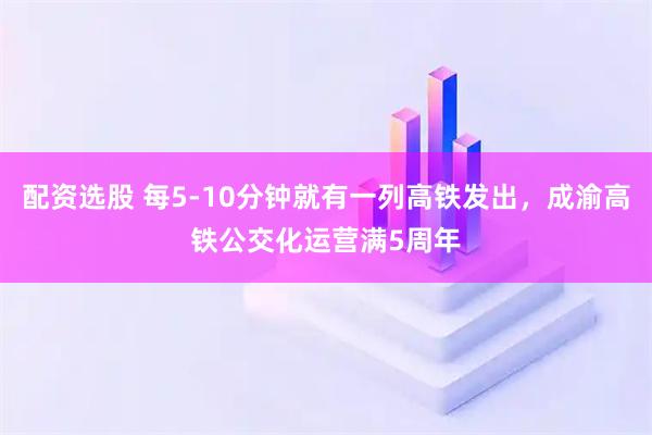 配资选股 每5-10分钟就有一列高铁发出，成渝高铁公交化运营满5周年