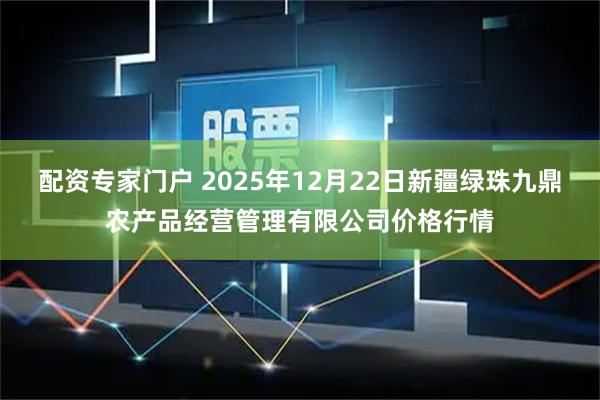 配资专家门户 2025年12月22日新疆绿珠九鼎农产品经营管理有限公司价格行情