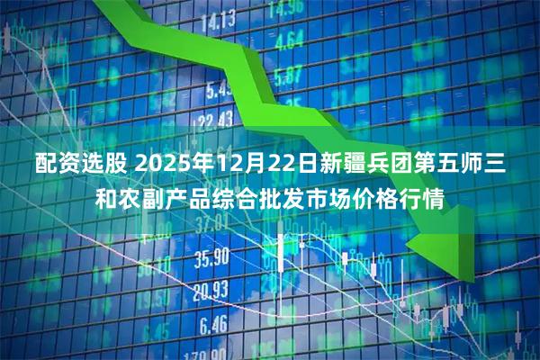 配资选股 2025年12月22日新疆兵团第五师三和农副产品综合批发市场价格行情