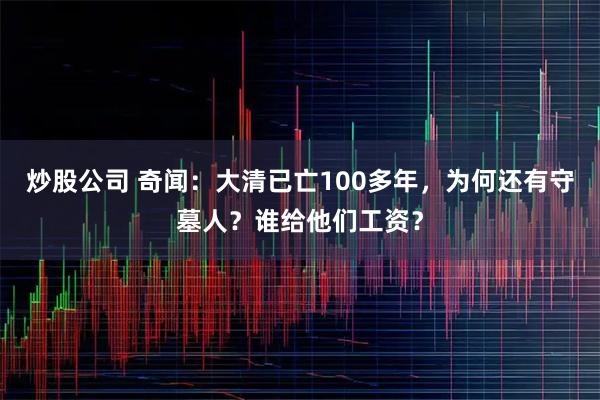 炒股公司 奇闻:大清已亡100多年,为何还有守墓人?谁给他们工资?