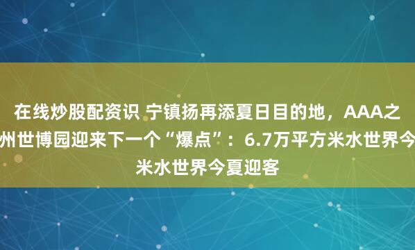 在线炒股配资识 宁镇扬再添夏日目的地，AAA之后，扬州世博园迎来下一个“爆点”：6.7万平方米水世界今夏迎客