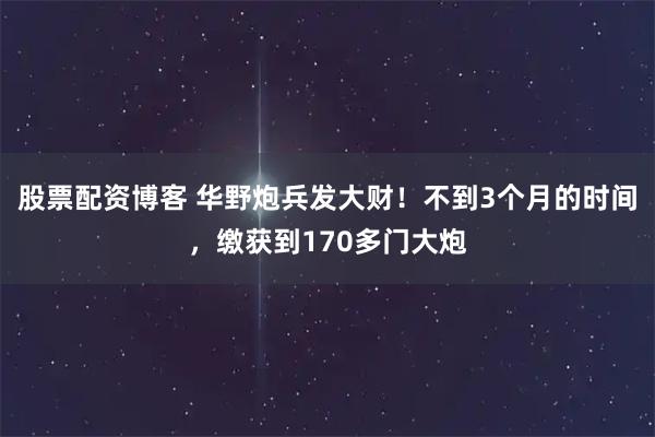 股票配资博客 华野炮兵发大财！不到3个月的时间，缴获到170多门大炮