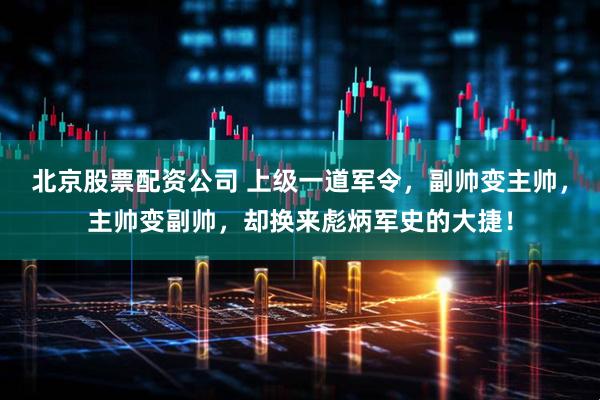 北京股票配资公司 上级一道军令，副帅变主帅，主帅变副帅，却换来彪炳军史的大捷！