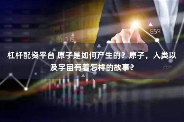 杠杆配资平台 原子是如何产生的？原子，人类以及宇宙有着怎样的故事？