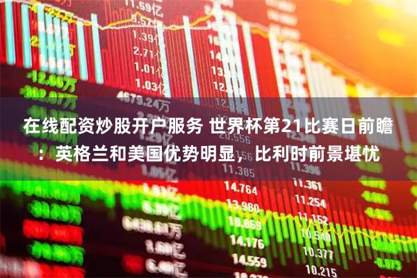 在线配资炒股开户服务 世界杯第21比赛日前瞻：英格兰和美国优势明显，比利时前景堪忧
