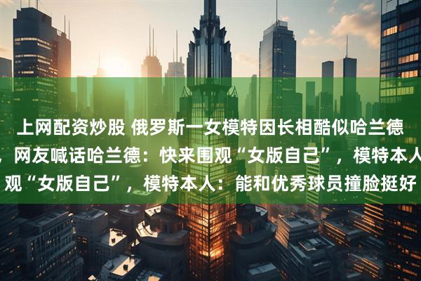上网配资炒股 俄罗斯一女模特因长相酷似哈兰德走红，复刻多个名场面，网友喊话哈兰德：快来围观“女版自己”，模特本人：能和优秀球员撞脸挺好