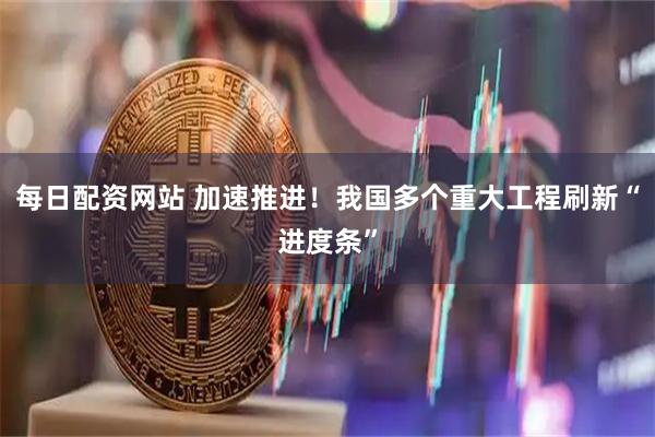 每日配资网站 加速推进！我国多个重大工程刷新“进度条”