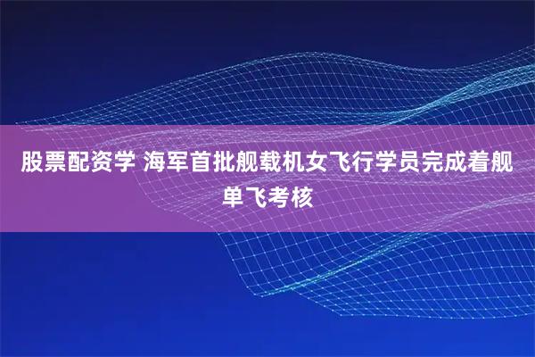 股票配资学 海军首批舰载机女飞行学员完成着舰单飞考核