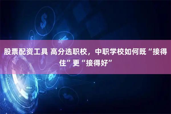 股票配资工具 高分选职校，中职学校如何既“接得住”更“接得好”