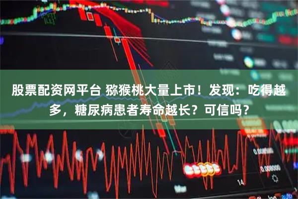 股票配资网平台 猕猴桃大量上市！发现：吃得越多，糖尿病患者寿命越长？可信吗？