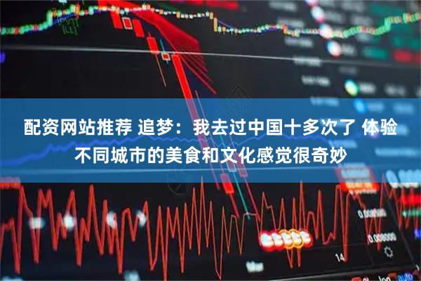 配资网站推荐 追梦：我去过中国十多次了 体验不同城市的美食和文化感觉很奇妙
