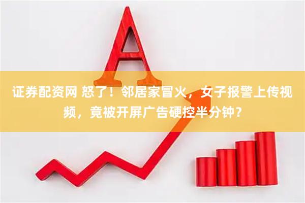 证券配资网 怒了!邻居家冒火,女子报警上传视频,竟被开屏广告硬控半分钟?