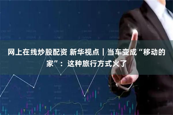 网上在线炒股配资 新华视点｜当车变成“移动的家”：这种旅行方式火了