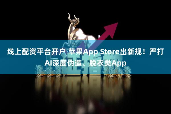 线上配资平台开户 苹果App Store出新规！严打AI深度伪造、脱衣类App