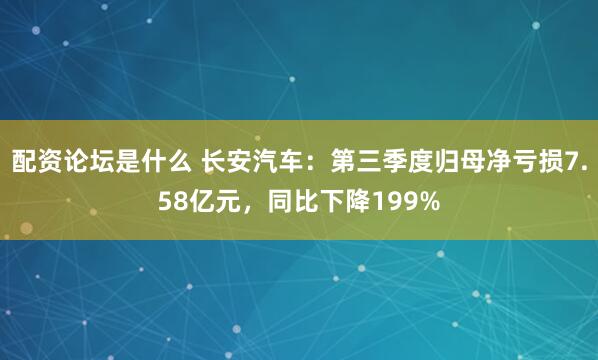 配资论坛是什么 长安汽车：第三季度归母净亏损7.58亿元，同比下降199%